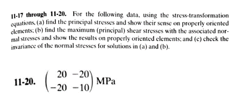 1-17 through 11-20. For the following data, using the stress-transformation
cquations, (a) find the principal stresses and show their sense on properly oriented
clements: (b) find the maximum (principal) shear stresses with the associated nor-
mal stresses and show the results on properly oriented elements:; and (e) check the
invariance of the normal stresses for solutions in (a) and (b).
20 -20)
11-20.
MPa
-20 -10,

