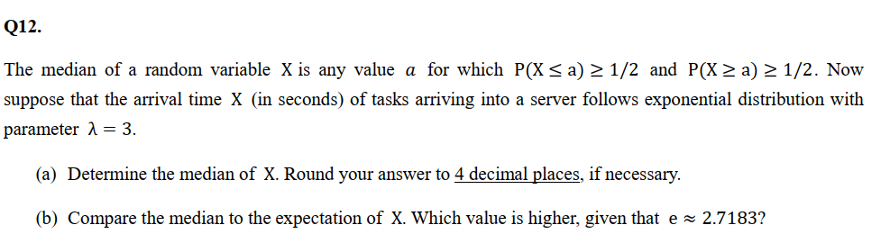 Q12.
The median of a random variable X is any value a for which P(X ≤ a) ≥ 1/2 and P(X ≥ a) ≥ 1/2. Now
suppose that the arrival time X (in seconds) of tasks arriving into a server follows exponential distribution with
parameter λ = 3.
(a) Determine the median of X. Round your answer to 4 decimal places, if necessary.
(b) Compare the median to the expectation of X. Which value is higher, given that e≈ 2.7183?