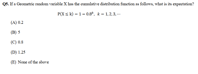 Q5. If a Geometric random variable X has the cumulative distribution function as follows, what is its expectation?
P(X ≤ k) = 10.8k, k = 1,2,3,...
(A) 0.2
(B) 5
(C) 0.8
(D) 1.25
(E) None of the above