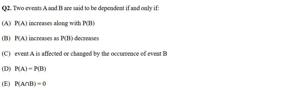Q2. Two events A and B are said to be dependent if and only if:
(A) P(A) increases along with P(B)
(B) P(A) increases as P(B) decreases
(C) event A is affected or changed by the occurrence of event B
(D) P(A) = P(B)
(E) P(ANB) = 0