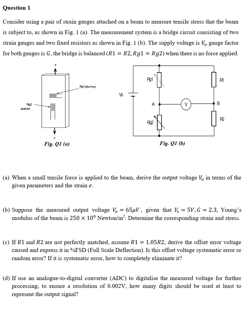 Question 1
Consider using a pair of strain gauges attached on a beam to measure tensile stress that the beam
is subject to, as shown in Fig. 1 (a). The measurement system is a bridge circuit consisting of two
strain gauges and two fixed resistors as shown in Fig. 1 (b). The supply voltage is V, gauge factor
for both gauges is G, the bridge is balanced (R1 = R2, Rg1 = Rg2) when there is no force applied.
T
Rg1
R1
Pg1 (dummy)
Rg2
(active)
A
B
Rg2
R2
T
Fig. Q1 (a)
Fig. Q1 (b)
(a) When a small tensile force is applied to the beam, derive the output voltage V, in terms of the
given parameters and the strain e.
(b) Suppose the measured output voltage V₁ = 65μV, given that V = 5V, G = 2.3, Young's
modulus of the beam is 250 × 10° Newton/m². Determine the corresponding strain and stress.
(c) If R1 and R2 are not perfectly matched, assume R1 = 1.05R2, derive the offset error voltage
caused and express it in %FSD (Full Scale Deflection). Is this offset voltage systematic error or
random error? If it is systematic error, how to completely eliminate it?
(d) If use an analogue-to-digital converter (ADC) to digitalise the measured voltage for further
processing, to ensure a resolution of 0.002V, how many digits should be used at least to
represent the output signal?