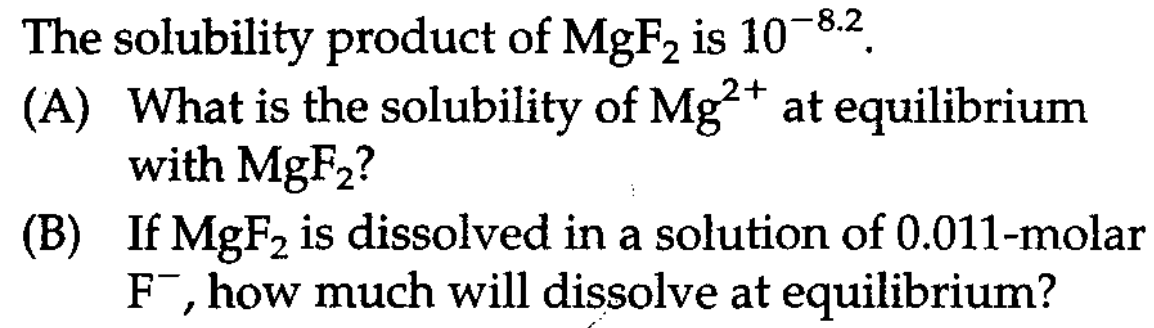 The solubility product of MgF, is 10-8.2
(A) What is the solubility of Mg²* at equilibrium
with MgF2?
(B) If MgF2 is dissolved in a solution of 0.011-molar
F¯, how much will dissolve at equilibrium?
