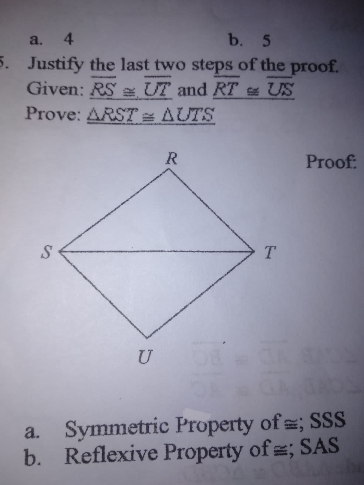 a. 4
b. 5
5. Justify the last two steps of the proof.
Given: RS e UT and RT US
Prove: ARST = AUTS
R
Proof
T.
U
a. Symmetric Property of ; SSS
b. Reflexive Property of ; SAS
%24
