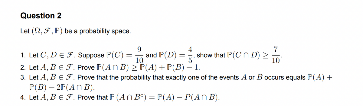 Question 2
Let (N, F, P) be a probability space.
9
4
1. Let C, D E F. Suppose P(C) =
and P(D)
10
5²
2. Let A, B € F. Prove P(An B) ≥ P(A) + P(B) – 1.
3. Let A, B € F. Prove that the probability that exactly one of the events A or B occurs equals P(A) +
P(B) - 2P(An B).
4. Let A, B € F. Prove that P (An Bc) = P(A) — P(A^ B).
=
show that P(CD) >
7
10