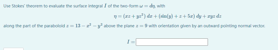 Use Stokes' theorem to evaluate the surface integral I of the two-form w = dn, with
n= (xz+yz²) dx + (sin(y) +z +5æ) dy + xyz dz
along the part of the paraboloid z = 13 – x2 – y? above the plane z = 9 with orientation given by an outward pointing normal vector.
