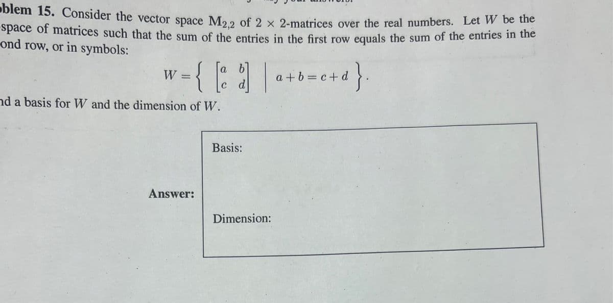 oblem 15. Consider the vector space M2,2 of 2 x 2-matrices over the real numbers. Let W be the
space of matrices such that the sum of the entries in the first row equals the sum of the entries in the
ond row, or in symbols:
a
v = { [²
nd a basis for W and the dimension of W.
W
Answer:
c d
Basis:
| a a+b= c+d}
Dimension:
