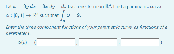 Let w = 8y dx + 8x dy + dz be a one-form on R³. Find a parametric curve
a : [0, 1] → R³ such that
= 9.
Enter the three component functions of your parametric curve, as functions of a
parameter t.
a(t) = (|
