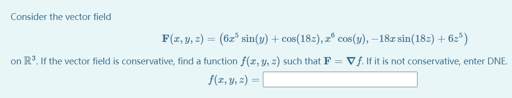 Consider the vector field
F(x, y, 2) = (6x* sin(y) + cos(18z), æ° cos(y), – 18x sin(182) +
- 62*)
on R3. If the vector field is conservative, find a function f(x, Y, z) such that F = Vƒ. If it is not conservative, enter DNE.
f(x, y, z) =
