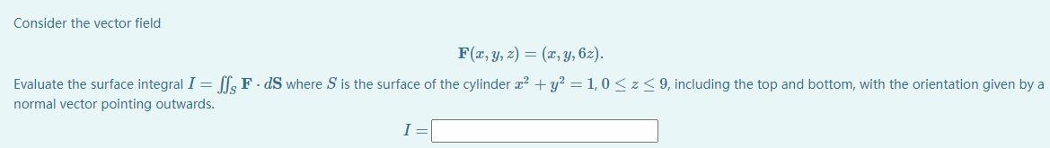 Consider the vector field
F(x, Y, z) = (x, y, 6z).
Evaluate the surface integral I = [l; F · dS where S is the surface of the cylinder x? + y? = 1, 0 <z< 9, including the top and bottom, with the orientation given by a
normal vector pointing outwards.
