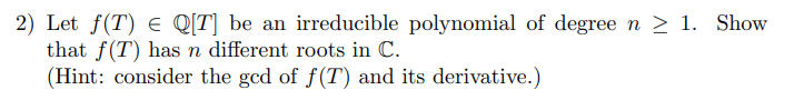 2) Let f(T) e Q[T] be an irreducible polynomial of degree n > 1. Show
that f(T) has n different roots in C.
(Hint: consider the gcd of f(T) and its derivative.)
