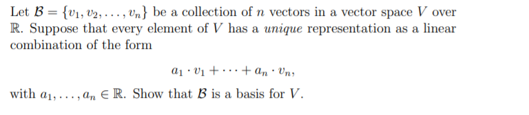 Let B = {v1, v2, . ., vn} be a collection of n vectors in a vector space V over
R. Suppose that every element of V has a unique representation as a linear
combination of the form
a1 · Vị + · · · + an · Vn;
with a1,... , an E R. Show that B is a basis for V.
