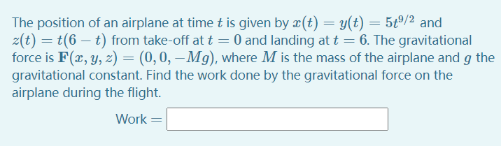 The position of an airplane at time t is given by x(t) = y(t) = 5tº/2 and
z(t) = t(6 – t) from take-off at t = 0 and landing at t = 6. The gravitational
force is F(x, y, z) = (0,0, –Mg), where M is the mass of the airplane and g the
gravitational constant. Find the work done by the gravitational force on the
airplane during the flight.
Work
