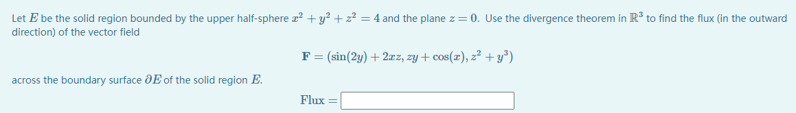 Let E be the solid region bounded by the upper half-sphere x2 + y² + z² = 4 and the plane z = 0. Use the divergence theorem in R' to find the flux (in the outward
direction) of the vector field
F = (sin(2y) + 2æz, zy + cos(x), z² + y°)
across the boundary surface dE of the solid region E.
Flux
