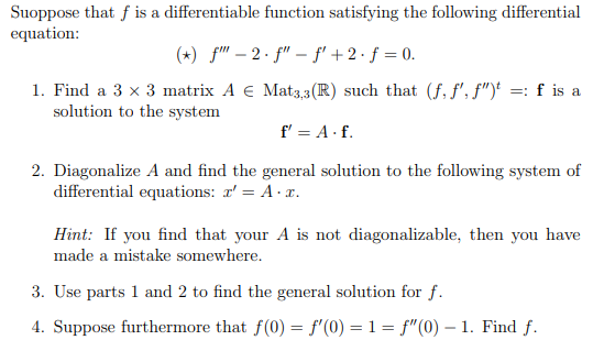 Suoppose that f is a differentiable function satisfying the following differential
equation:
(+) f" – 2 · f" –- f' + 2 · f = 0.
1. Find a 3 x 3 matrix A € Mat3,3 (R) such that (f, f', f")' =: f is a
solution to the system
f' = A· f.
2. Diagonalize A and find the general solution to the following system of
differential equations: r' = A· x.
Hint: If you find that your A is not diagonalizable, then you have
made a mistake somewhere.
3. Use parts 1 and 2 to find the general solution for f.
4. Suppose furthermore that f(0) = f'(0) = 1= f"(0) – 1. Find f.
