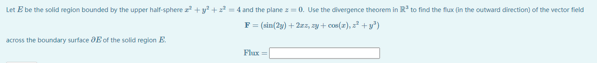 Let E be the solid region bounded by the upper half-sphere a? +y² + z² = 4 and the plane z = 0. Use the divergence theorem in R' to find the flux (in the outward direction) of the vector field
F = (sin(2y) + 2xz, zy + cos(x), z² + y°)
across the boundary surface dE of the solid region E.
Flux
