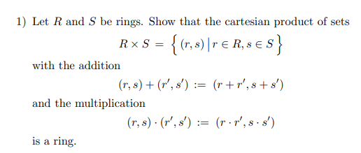 1) Let R and S be rings. Show that the cartesian product of sets
R x S = {(r, ) |r e R, s €s}
with the addition
(r, s) + (r', s') := (r +r', s + s')
and the multiplication
(r, s) · (r', s') := (r - r', s - s')
is a ring.
