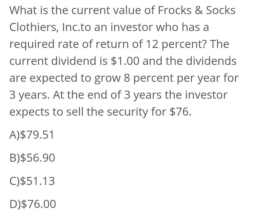 What is the current value of Frocks & Socks
Clothiers, Inc.to an investor who has a
required rate of return of 12 percent? The
current dividend is $1.00 and the dividends
are expected to grow 8 percent per year
for
3 years. At the end of 3 years the investor
expects to sell the security for $76.
A)$79.51
B)$56.90
C)$51.13
D)$76.00

