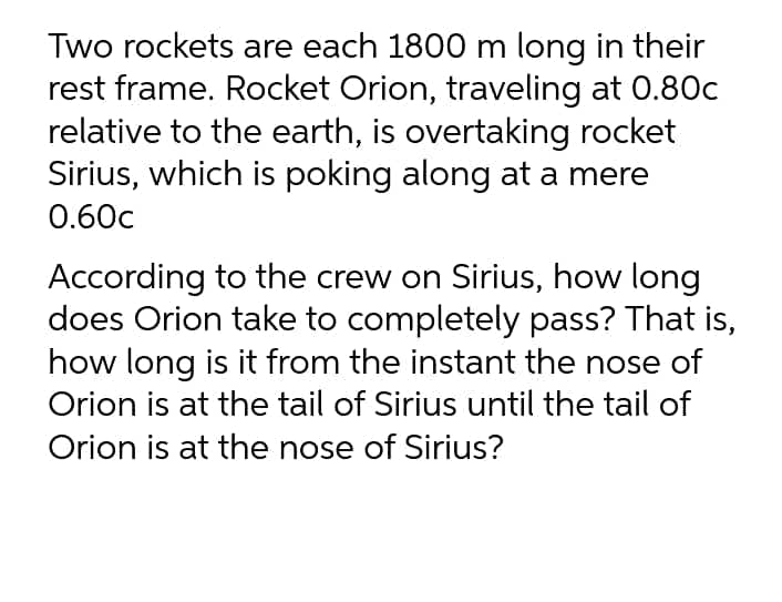 Two rockets are each 1800 m long in their
rest frame. Rocket Orion, traveling at 0.80c
relative to the earth, is overtaking rocket
Sirius, which is poking along at a mere
0.60c
According to the crew on Sirius, how long
does Orion take to completely pass? That is,
how long is it from the instant the nose of
Orion is at the tail of Sirius until the tail of
Orion is at the nose of Sirius?
