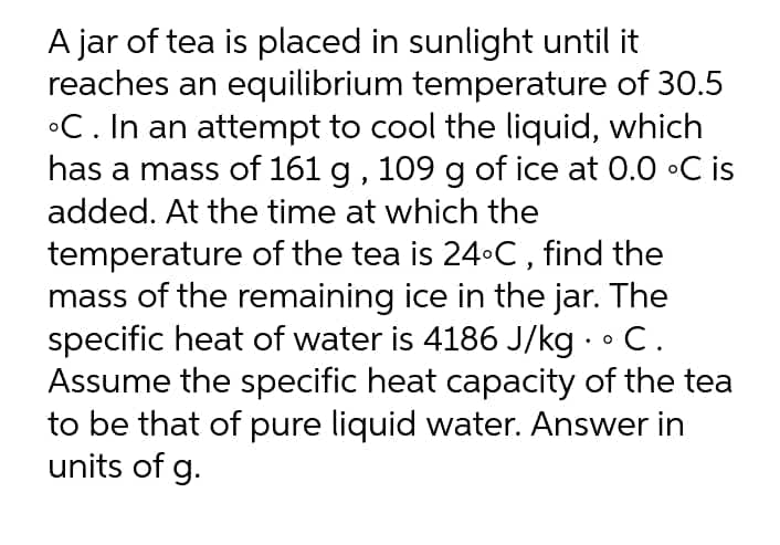 A jar of tea is placed in sunlight until it
reaches an equilibrium temperature of 30.5
°C. In an attempt to cool the liquid, which
has a mass of 161 g , 109 g of ice at 0.0 •C is
added. At the time at which the
temperature of the tea is 24•C, find the
mass of the remaining ice in the jar. The
specific heat of water is 4186 J/kg · •C.
Assume the specific heat capacity of the tea
to be that of pure liquid water. Answer in
units of g.
