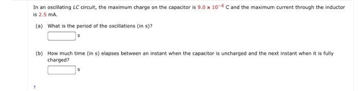 In an oscillating LC circuit, the maximum charge on the capacitor is 9.0 x 10-6 C and the maximum current through the inductor
is 2.5 mA.
(a) What is the period of the oscillations (in s)?
(b) How much time (in s) elapses between an instant when the capacitor is uncharged and the next instant when it is fully
charged?
