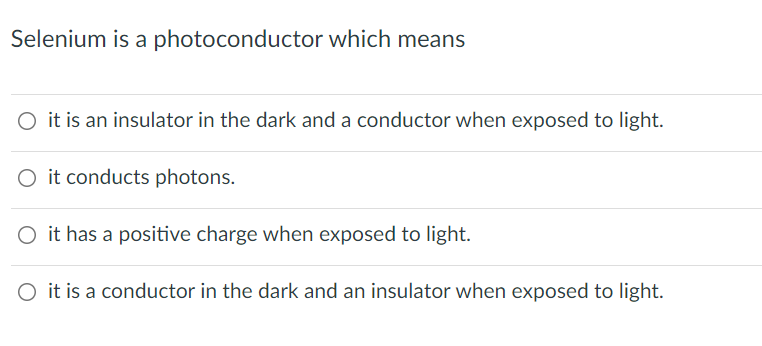 Selenium is a photoconductor which means
O it is an insulator in the dark and a conductor when exposed to light.
O it conducts photons.
O it has a positive charge when exposed to light.
O it is a conductor in the dark and an insulator when exposed to light.
