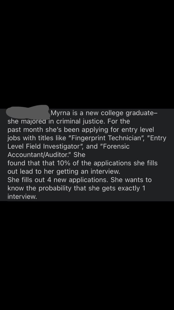 Myrna is a new college graduate-
she majored in criminal justice. For the
past month she's been applying for entry level
jobs with titles like "Fingerprint Technician", "Entry
Level Field Investigator", and "Forensic
Accountant/Auditor." She
found that that 10% of the applications she fills
out lead to her getting an interview.
She fills out 4 new applications. She wants to
know the probability that she gets exactly 1
interview.
