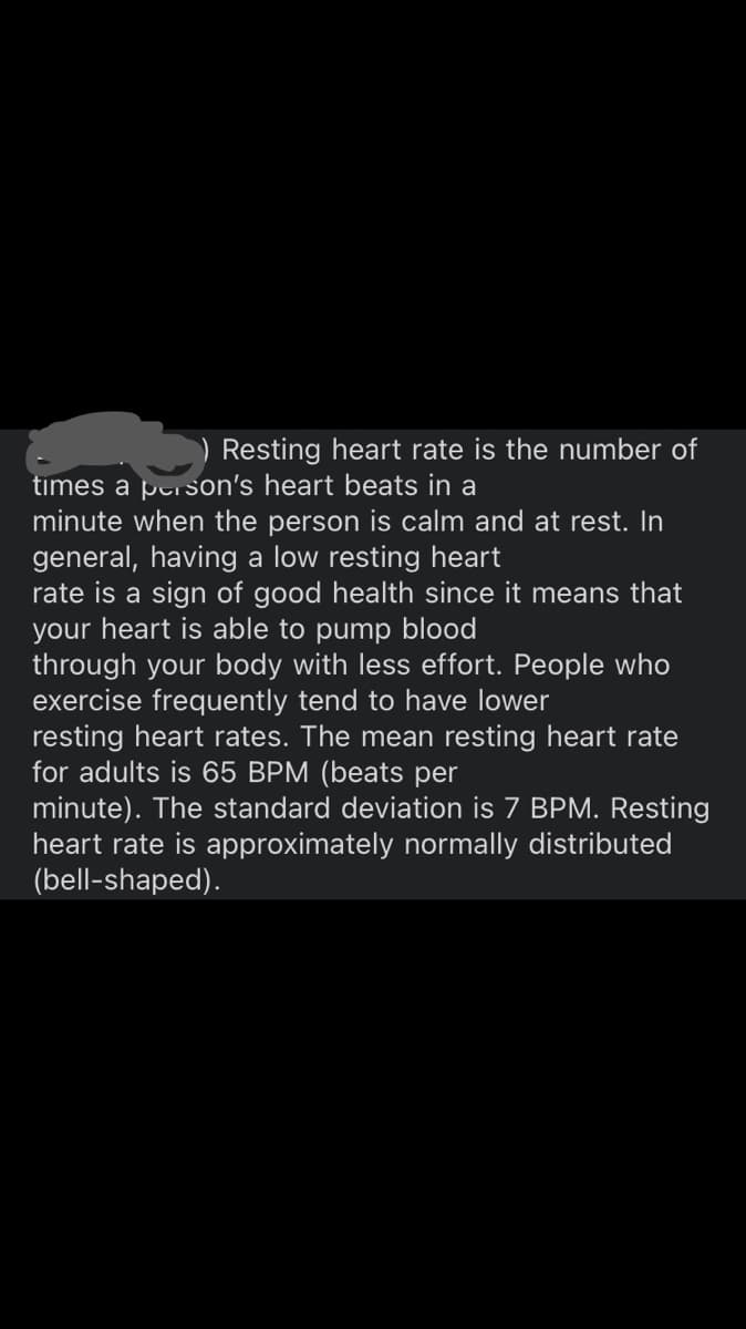 ) Resting heart rate is the number of
times a person's heart beats in a
minute when the person is calm and at rest. In
general, having a low resting heart
rate is a sign of good health since it means that
your heart is able to pump blood
through your body with less effort. People who
exercise frequently tend to have lower
resting heart rates. The mean resting heart rate
for adults is 65 BPM (beats per
minute). The standard deviation is 7 BPM. Resting
heart rate is approximately normally distributed
(bell-shaped).

