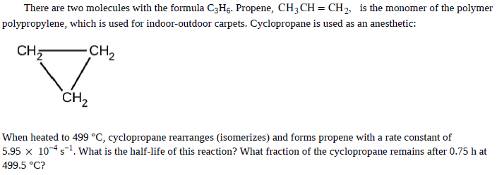 There are two molecules with the formula C3H§. Propene, CH;CH= CH2, is the monomer of the polymer
polypropylene, which is used for indoor-outdoor carpets. Cyclopropane is used as an anesthetic:
CH,
CH2
CH,
When heated to 499 °C, cyclopropane rearranges (isomerizes) and forms propene with a rate constant of
5.95 x 104s1. what is the half-life of this reaction? What fraction of the cyclopropane remains after 0.75 h at
499.5 °C?
