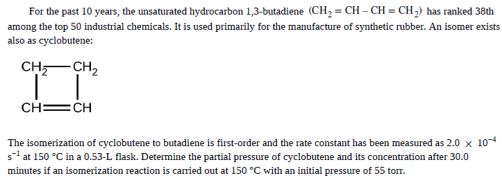 For the past 10 years, the unsaturated hydrocarbon 1,3-butadiene (CH2 = CH – CH = CH,) has ranked 38th
among the top 50 industrial chemicals. It is used primarily for the manufacture of synthetic rubber. An isomer exists
also as cyclobutene:
CH,- CH,
CH =CH
The isomerization of cyclobutene to butadiene is first-order and the rate constant has been measured as 2.0 x 10-4
s1 at 150 °C in a 0.53-L flask. Determine the partial pressure of cyclobutene and its concentration after 30.0
minutes if an isomerization reaction is carried out at 150 °C with an initial pressure of 55 torr.
