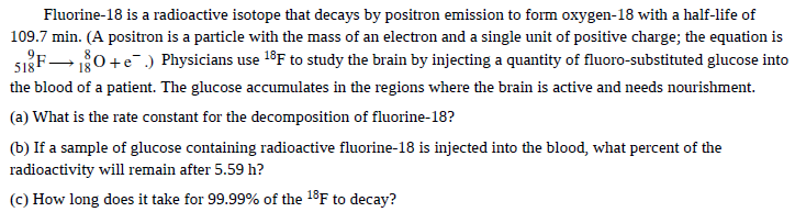 Fluorine-18 is a radioactive isotope that decays by positron emission to form oxygen-18 with a half-life of
109.7 min. (A positron is a particle with the mass of an electron and a single unit of positive charge; the equation is
SIF 0+e.) Physicians use 18F to study the brain by injecting a quantity of fluoro-substituted glucose into
the blood of a patient. The glucose accumulates in the regions where the brain is active and needs nourishment.
(a) What is the rate constant for the decomposition of fluorine-18?
(b) If a sample of glucose containing radioactive fluorine-18 is injected into the blood, what percent of the
radioactivity will remain after 5.59 h?
(c) How long does it take for 99.99% of the 18F to decay?
