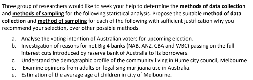 Three group of researchers would like to seek your help to determine the methods of data collection
and methods of sampling for the following statistical analysis. Propose the suitable method of data
collection and method of sampling for each of the following with sufficient justification why you
recommend your selection, over other possible methods.
a. Analyse the voting intention of Australian voters for upcoming election.
b. Investigation of reasons for not Big 4 banks (NAB, ANZ, CBA and WBC) passing on the full
interest cuts introduced by reserve bank of Australia to its borrowers.
c. Understand the demographic profile of the community living in Hume city council, Melbourne
Examine opinions from adults on legalising marijuana use in Australia.
Estimation of the average age of children in city of Melbourne.
d.
е.
