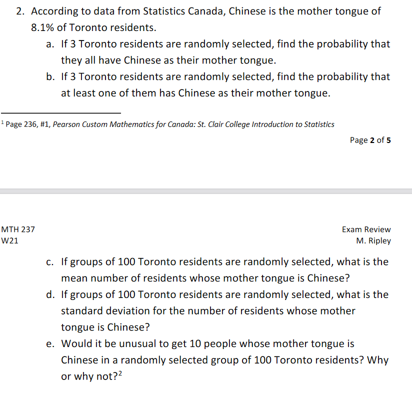 2. According to data from Statistics Canada, Chinese is the mother tongue of
8.1% of Toronto residents.
a. If 3 Toronto residents are randomly selected, find the probability that
they all have Chinese as their mother tongue.
b. If 3 Toronto residents are randomly selected, find the probability that
at least one of them has Chinese as their mother tongue.
1 Page 236, #1, Pearson Custom Mathematics for Canada: St. Clair College Introduction to Statistics
Page 2 of 5
ΜΤH 237
Exam Review
W21
M. Ripley
c. If groups of 100 Toronto residents are randomly selected, what is the
mean number of residents whose mother tongue is Chinese?
d. If groups of 100 Toronto residents are randomly selected, what is the
standard deviation for the number of residents whose mother
tongue is Chinese?
e. Would it be unusual to get 10 people whose mother tongue is
Chinese in a randomly selected group of 100 Toronto residents? Why
or why not??

