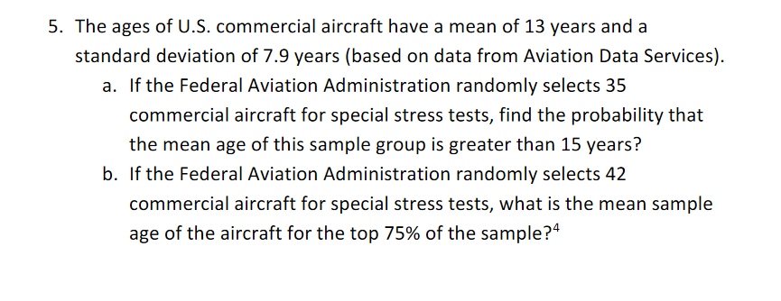 5. The ages of U.S. commercial aircraft have a mean of 13 years and a
standard deviation of 7.9 years (based on data from Aviation Data Services).
a. If the Federal Aviation Administration randomly selects 35
commercial aircraft for special stress tests, find the probability that
the mean age of this sample group is greater than 15 years?
b. If the Federal Aviation Administration randomly selects 42
commercial aircraft for special stress tests, what is the mean sample
age of the aircraft for the top 75% of the sample?4
