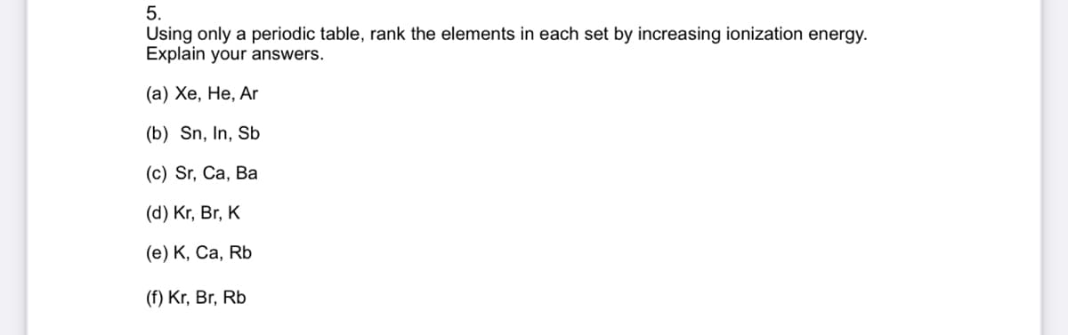 5.
Using only a periodic table, rank the elements in each set by increasing ionization energy.
Explain your answers.
(a) Xe, He, Ar
(b) Sn, In, Sb
(c) Sr, Ca, Ba
(d) Kr, Br, K
(e) K, Ca, Rb
(f) Kr, Br, Rb