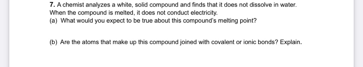 7. A chemist analyzes a white, solid compound and finds that it does not dissolve in water.
When the compound is melted, it does not conduct electricity.
(a) What would you expect to be true about this compound's melting point?
(b) Are the atoms that make up this compound joined with covalent or ionic bonds? Explain.