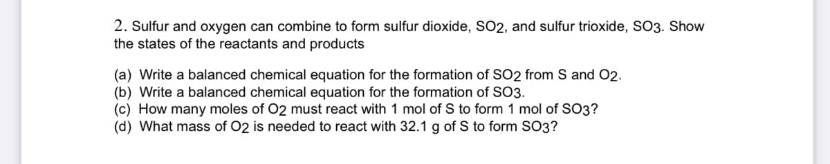 2. Sulfur and oxygen can combine to form sulfur dioxide, SO2, and sulfur trioxide, SO3. Show
the states of the reactants and products
(a) Write a balanced chemical equation for the formation of SO2 from S and 02.
(b) Write a balanced chemical equation for the formation of SO3.
(c) How many moles of O2 must react with 1 mol of S to form 1 mol of SO3?
(d) What mass of O2 is needed to react with 32.1 g of S to form SO3?