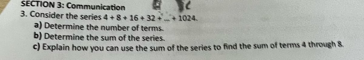 SECTION 3: Communication
3. Consider the series 4+8+16+32++1024.
a) Determine the number of terms.
b) Determine the sum of the series.
c) Explain how you can use the sum of the series to find the sum of terms 4 through 8.