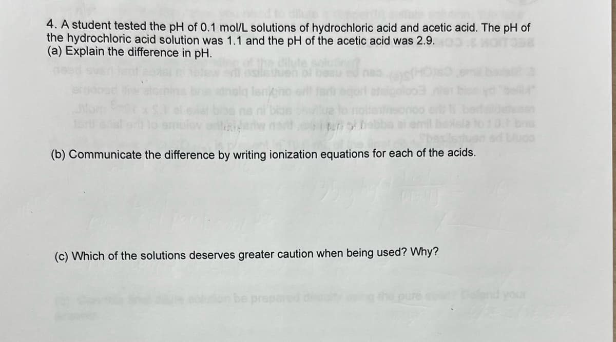 4. A student tested the pH of 0.1 mol/L solutions of hydrochloric acid and acetic acid. The pH of
the hydrochloric acid solution was 1.1 and the pH of the acetic acid was 2.9.
(a) Explain the difference in pH.
(b) Communicate the difference by writing ionization equations for each of the acids.
(c) Which of the solutions deserves greater caution when being used? Why?
luoo
your