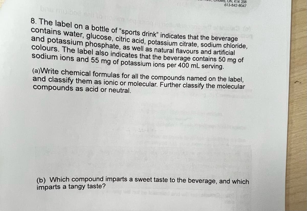 ON, KIK 238
613-842-8047
bnu muboe stil to noillim neqanen
8. The label on a bottle of "sports drink" indicates that the beverage
contains water, glucose, citric acid, potassium citrate, sodium chloride,
and potassium phosphate, as well as natural flavours and artificial
colours. The label also indicates that the beverage contains 50 mg of
sodium ions and 55 mg of potassium ions per 400 mL serving.
(a)Write chemical formulas for all the compounds named on the label,
and classify them as ionic or molecular. Further classify the molecular
compounds as acid or neutral.
(b) Which compound imparts a sweet taste to the beverage, and which
imparts a tangy taste?