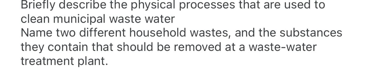 Briefly describe the physical processes that are used to
clean municipal waste water
Name two different household wastes, and the substances
they contain that should be removed at a waste-water
treatment plant.