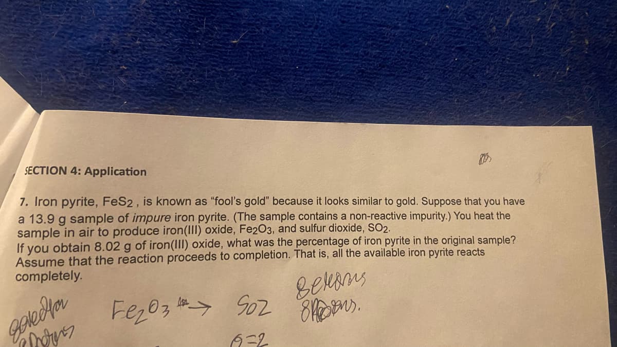 SECTION 4: Application
7. Iron pyrite, FeS2, is known as "fool's gold" because it looks similar to gold. Suppose that you have
a 13.9 g sample of impure iron pyrite. (The sample contains a non-reactive impurity.) You heat the
sample in air to produce iron(III) oxide, Fe2O3, and sulfur dioxide, SO2.
If you obtain 8.02 g of iron(III) oxide, what was the percentage of iron pyrite in the original sample?
Assume that the reaction proceeds to completion. That is, all the available iron pyrite reacts
completely.
gove Hor
Morers
Betons
Fe₂O3 902 8.
бего з
69=2
→