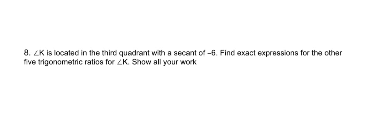 8. ZK is located in the third quadrant with a secant of -6. Find exact expressions for the other
five trigonometric ratios for ZK. Show all your work