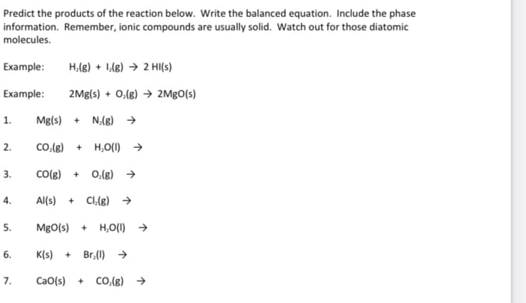 Predict the products of the reaction below. Write the balanced equation. Include the phase
information. Remember, ionic compounds are usually solid. Watch out for those diatomic
molecules.
Example:
H₂(g) + (g) → 2 HI(s)
Example: 2Mg(s) + O₂(g) → 2MgO(s)
Mg(s) + N₂(g) →
CO₂(g) + H₂O(I) →
CO(g) + O₂(g) →
Al(s) + Cl₂(g) →
1.
2.
3.
4.
5.
6.
7.
MgO(s) + H₂O(I) →
K(s) + Br₂(1)→
CaO(s) + CO₂(g) →