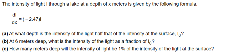 The intensity of light I through a lake at a depth of x meters is given by the following formula.
dl
=(-2,47)|
dx
(a) At what depth is the intensity of the light half that of the intensity at the surface, lo?
(b) At 6 meters deep, what is the intensity of the light as a fraction of I,?
(c) How many meters deep will the intensity of light be 1% of the intensity of the light at the surface?
