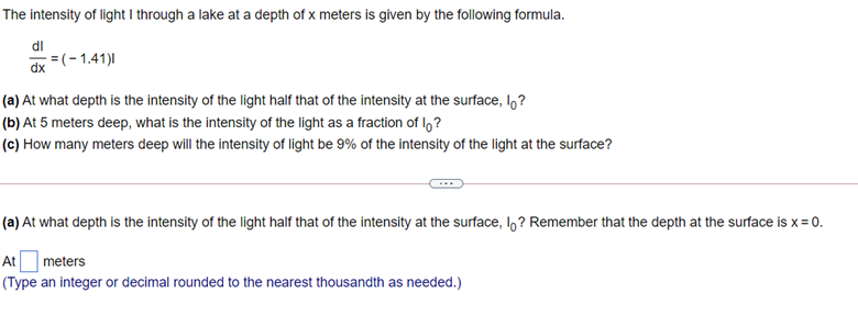The intensity of light I through a lake at a depth of x meters is given by the following formula.
dl
=(-1.41)|
dx
(a) At what depth is the intensity of the light half that of the intensity at the surface, I,?
(b) At 5 meters deep, what is the intensity of the light as a fraction of I,?
(c) How many meters deep will the intensity of light be 9% of the intensity of the light at the surface?
(a) At what depth is the intensity of the light half that of the intensity at the surface, I? Remember that the depth at the surface is x = 0.
At
meters
(Type an integer or decimal rounded to the nearest thousandth as needed.)
