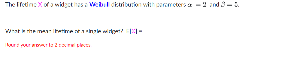 The lifetime X of a widget has a Weibull distribution with parameters a = 2 and B = 5.
What is the mean lifetime of a single widget? E[X] =
Round your answer to 2 decimal places.
