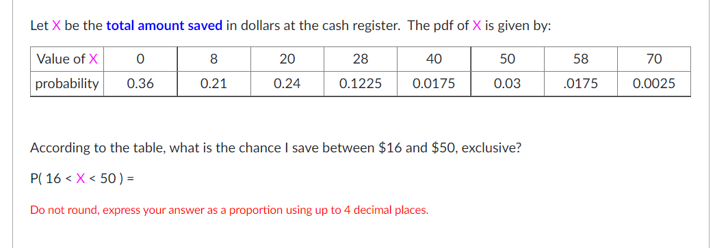 Let X be the total amount saved in dollars at the cash register. The pdf of X is given by:
Value of X
8
20
28
40
50
58
70
probability
0.36
0.21
0.24
0.1225
0.0175
0.03
.0175
0.0025
According to the table, what is the chance I save between $16 and $50, exclusive?
P( 16 < X < 50 ) =
Do not round, express your answer as a proportion using up to 4 decimal places.
