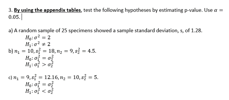 3. By using the appendix tables, test the following hypotheses by estimating p-value. Use a =
0.05.|
a) A random sample of 25 specimens showed a sample standard deviation, s, of 1.28.
Ho:o² = 2
H1:0? + 2
b) n1 = 10, sỉ = 18, n2 = 9, s = 4.5.
Ho:o? = o?
H1: of > o?
c) n1 = 9, sỉ = 12.16, n2 = 10, s = 5.
Ho: of = o?
H1: of < o?
