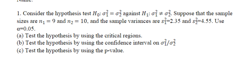 1. Consider the hypothesis test H: 07 = 03 against H1: o7 ± 03. Suppose that the sample
sizes are n1 = 9 and n2 = 10, and the sample variances are si=2.35 and s3=4.55. Use
a=0.05.
(a) Test the hypothesis by using the critical regions.
(b) Test the hypothesis by using the confidence interval on oi/o3
(c) Test the hypothesis by using the p-value.
