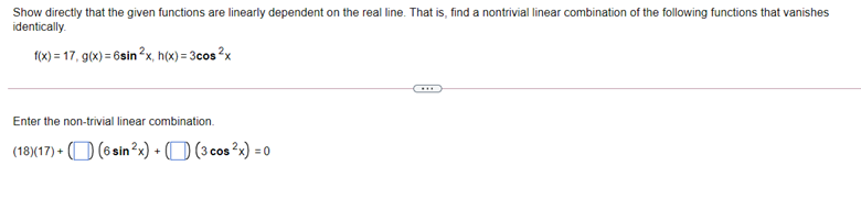 Show directly that the given functions are linearly dependent on the real line. That is, find a nontrivial linear combination of the following functions that vanishes
identically.
1(x) = 17, g(x) = 6sin ?x, h(x) = 3cos ?x
Enter the non-trivial linear combination.
(18)(17) + (O (6 sin ?x) + (D (3 cos ?x) = 0
